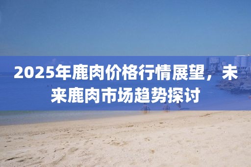 2025年鹿肉价格行情展望，未来鹿肉市场趋势探讨