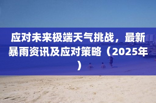 应对未来极端天气挑战，最新暴雨资讯及应对策略（2025年）
