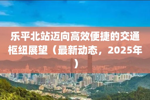 乐平北站迈向高效便捷的交通枢纽展望（最新动态，2025年）