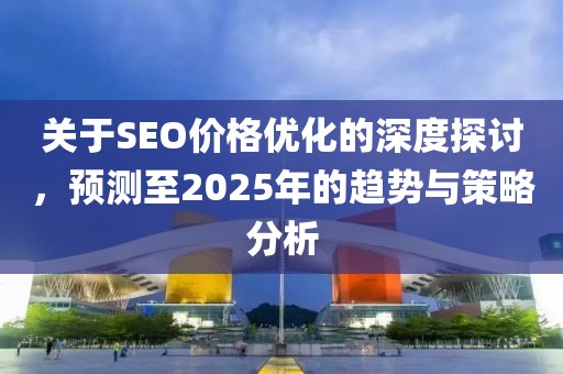 关于SEO价格优化的深度探讨，预测至2025年的趋势与策略分析
