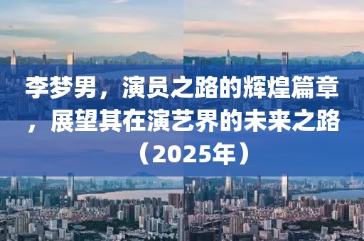 李梦男，演员之路的辉煌篇章，展望其在演艺界的未来之路（2025年）