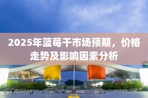 2025年蓝莓干市场预期，价格走势及影响因素分析