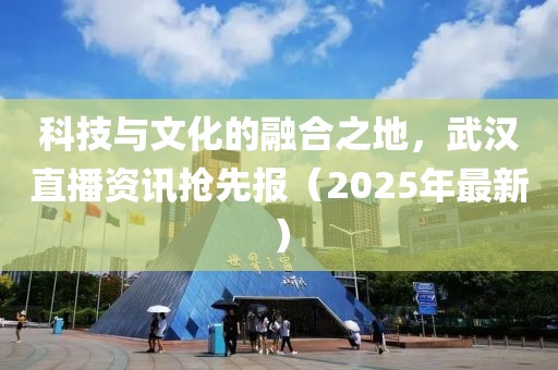 科技与文化的融合之地，武汉直播资讯抢先报（2025年最新）