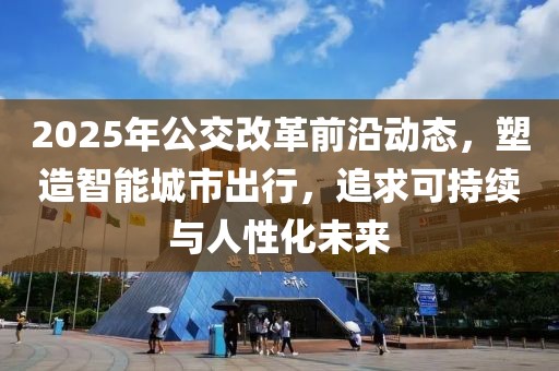 2025年公交改革前沿动态，塑造智能城市出行，追求可持续与人性化未来