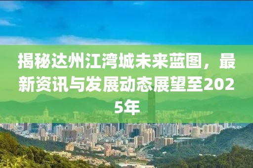 揭秘达州江湾城未来蓝图，最新资讯与发展动态展望至2025年