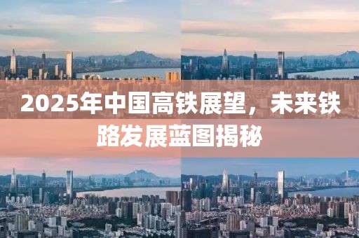 2025年中国高铁展望，未来铁路发展蓝图揭秘