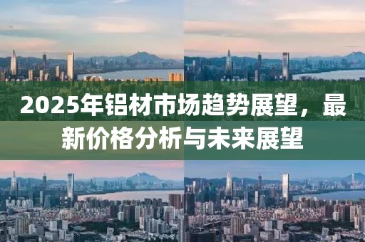 2025年铝材市场趋势展望，最新价格分析与未来展望