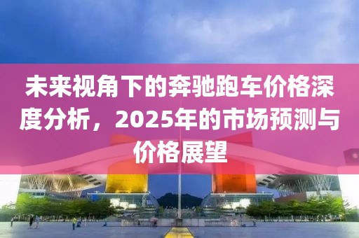未来视角下的奔驰跑车价格深度分析，2025年的市场预测与价格展望