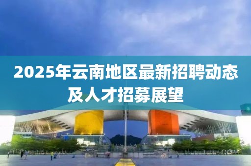 2025年云南地区最新招聘动态及人才招募展望