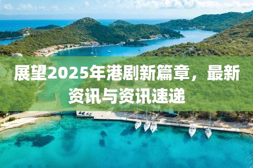 展望2025年港剧新篇章，最新资讯与资讯速递