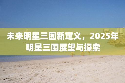 未来明星三围新定义，2025年明星三围展望与探索