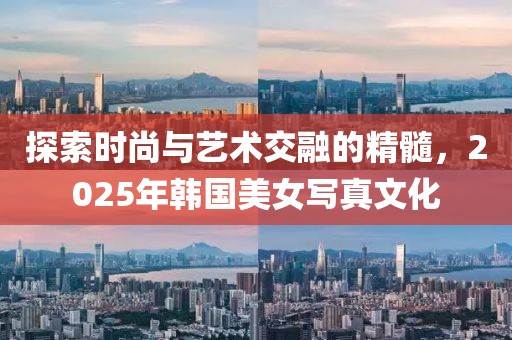 探索时尚与艺术交融的精髓，2025年韩国美女写真文化
