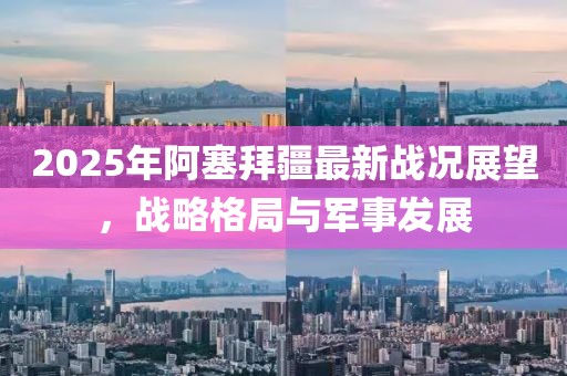 2025年阿塞拜疆最新战况展望，战略格局与军事发展