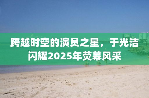 跨越时空的演员之星，于光洁闪耀2025年荧幕风采