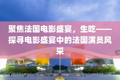 聚焦法国电影盛宴，生吃——探寻电影盛宴中的法国演员风采