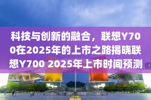 科技与创新的融合，联想Y700在2025年的上市之路揭晓联想Y700 2025年上市时间预测