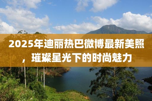 2025年迪丽热巴微博最新美照，璀璨星光下的时尚魅力