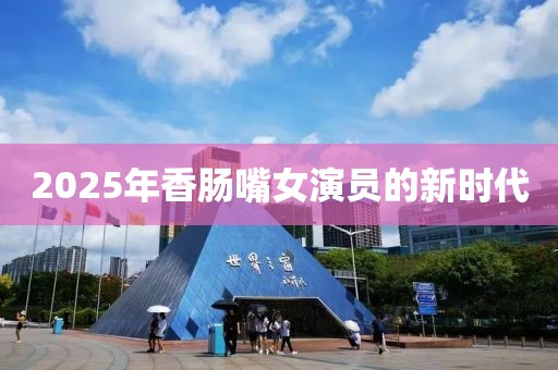 2025年香肠嘴女演员的新时代