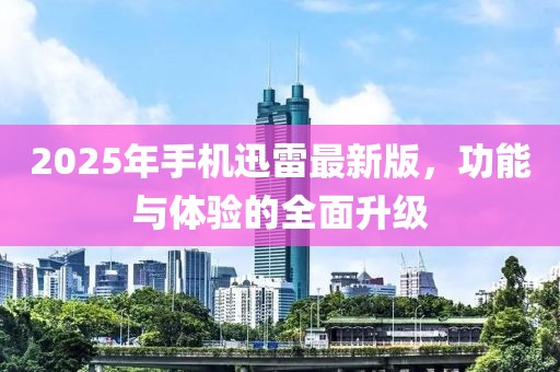 2025年手机迅雷最新版，功能与体验的全面升级