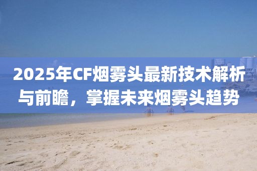 2025年CF烟雾头最新技术解析与前瞻，掌握未来烟雾头趋势