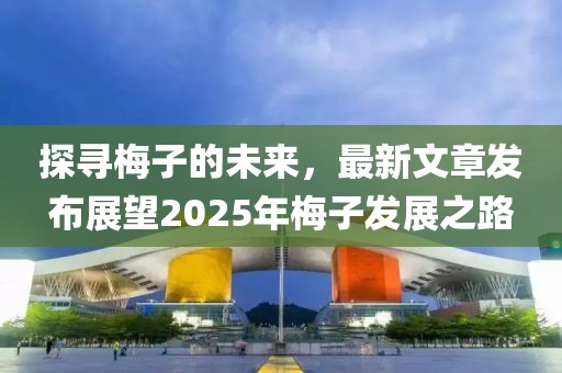 探寻梅子的未来，最新文章发布展望2025年梅子发展之路