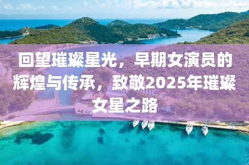 回望璀璨星光，早期女演员的辉煌与传承，致敬2025年璀璨女星之路