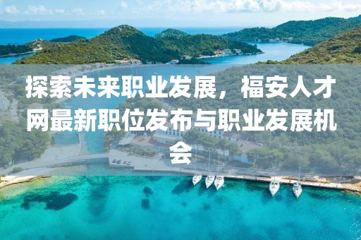探索未来职业发展，福安人才网最新职位发布与职业发展机会