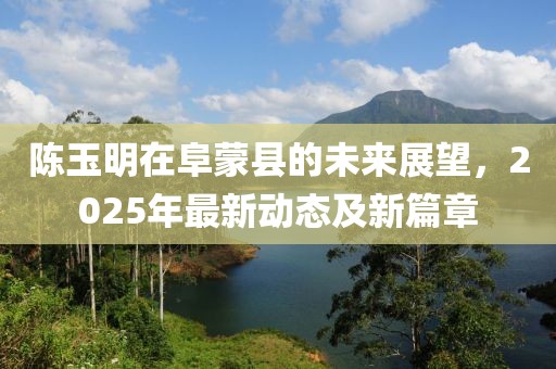 陈玉明在阜蒙县的未来展望，2025年最新动态及新篇章