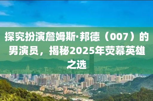 探究扮演詹姆斯·邦德（007）的男演员，揭秘2025年荧幕英雄之选