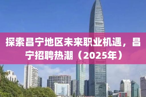 探索昌宁地区未来职业机遇，昌宁招聘热潮（2025年）