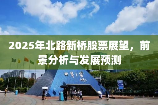 2025年北路新桥股票展望，前景分析与发展预测