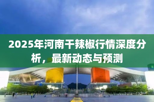 2025年河南干辣椒行情深度分析，最新动态与预测