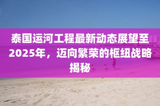 泰国运河工程最新动态展望至2025年，迈向繁荣的枢纽战略揭秘