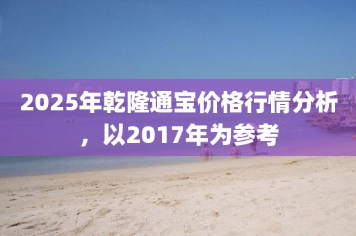 2025年乾隆通宝价格行情分析，以2017年为参考