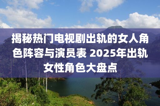 揭秘热门电视剧出轨的女人角色阵容与演员表 2025年出轨女性角色大盘点