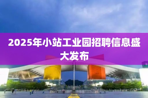 2025年小站工业园招聘信息盛大发布