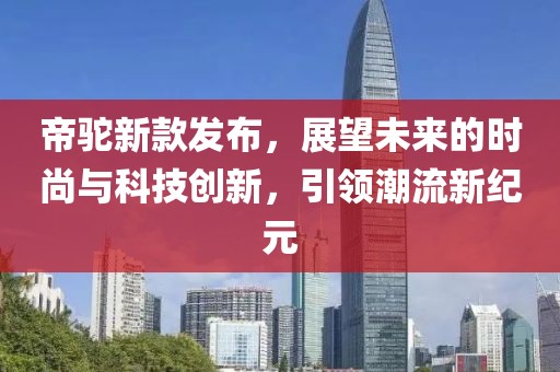 帝驼新款发布，展望未来的时尚与科技创新，引领潮流新纪元