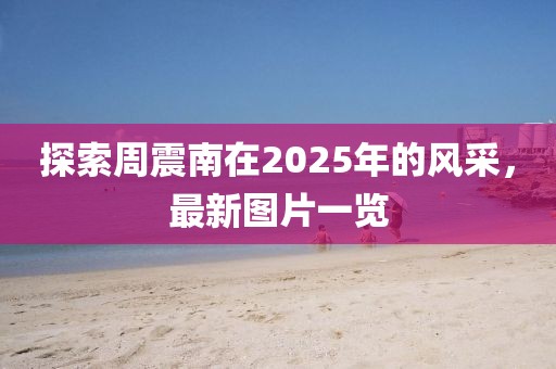 探索周震南在2025年的风采，最新图片一览