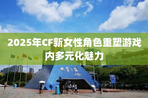 2025年CF新女性角色重塑游戏内多元化魅力