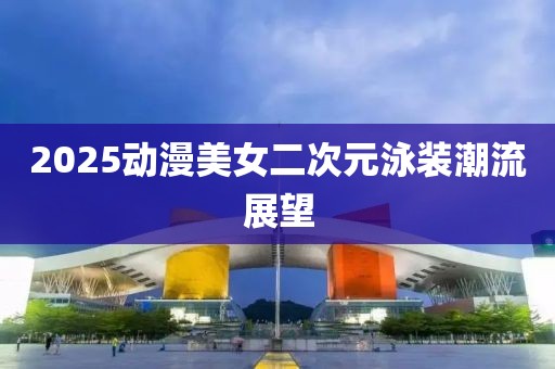 2025动漫美女二次元泳装潮流展望