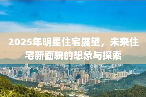 2025年明星住宅展望，未来住宅新面貌的想象与探索