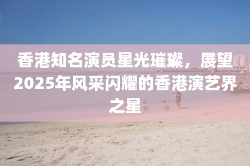 香港知名演员星光璀璨，展望2025年风采闪耀的香港演艺界之星