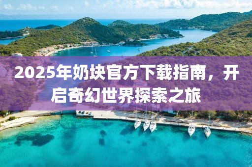2025年奶块官方下载指南，开启奇幻世界探索之旅