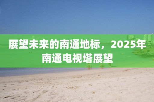 展望未来的南通地标，2025年南通电视塔展望