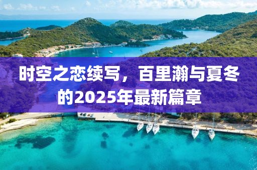 时空之恋续写，百里瀚与夏冬的2025年最新篇章