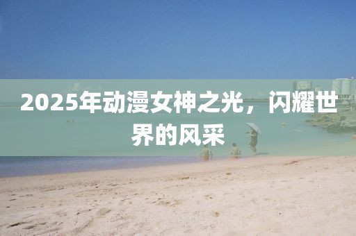 2025年动漫女神之光，闪耀世界的风采
