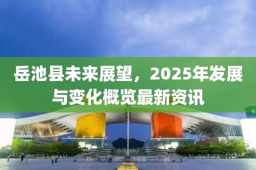 岳池县未来展望，2025年发展与变化概览最新资讯