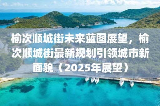榆次顺城街未来蓝图展望，榆次顺城街最新规划引领城市新面貌（2025年展望）