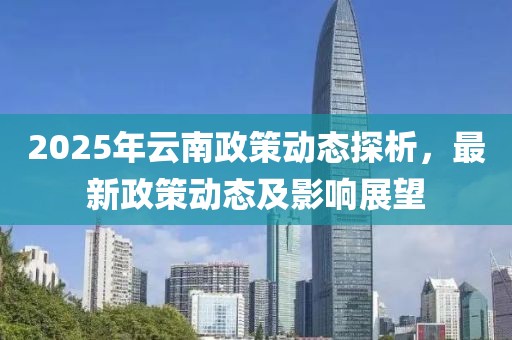 2025年云南政策动态探析，最新政策动态及影响展望