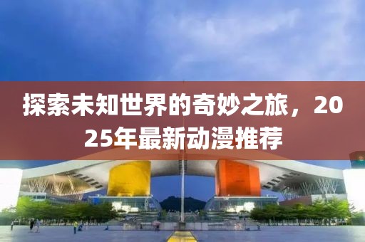 探索未知世界的奇妙之旅，2025年最新动漫推荐